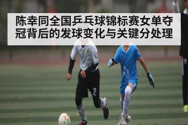 陈幸同全国乒乓球锦标赛女单夺冠背后的发球变化与关键分处理