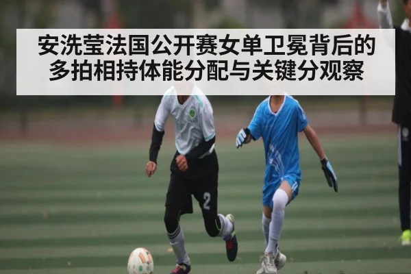 安洗莹法国公开赛女单卫冕背后的多拍相持体能分配与关键分观察