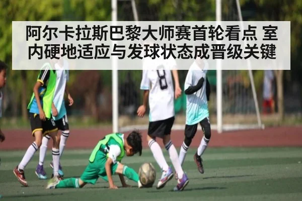 阿尔卡拉斯巴黎大师赛首轮看点 室内硬地适应与发球状态成晋级关键